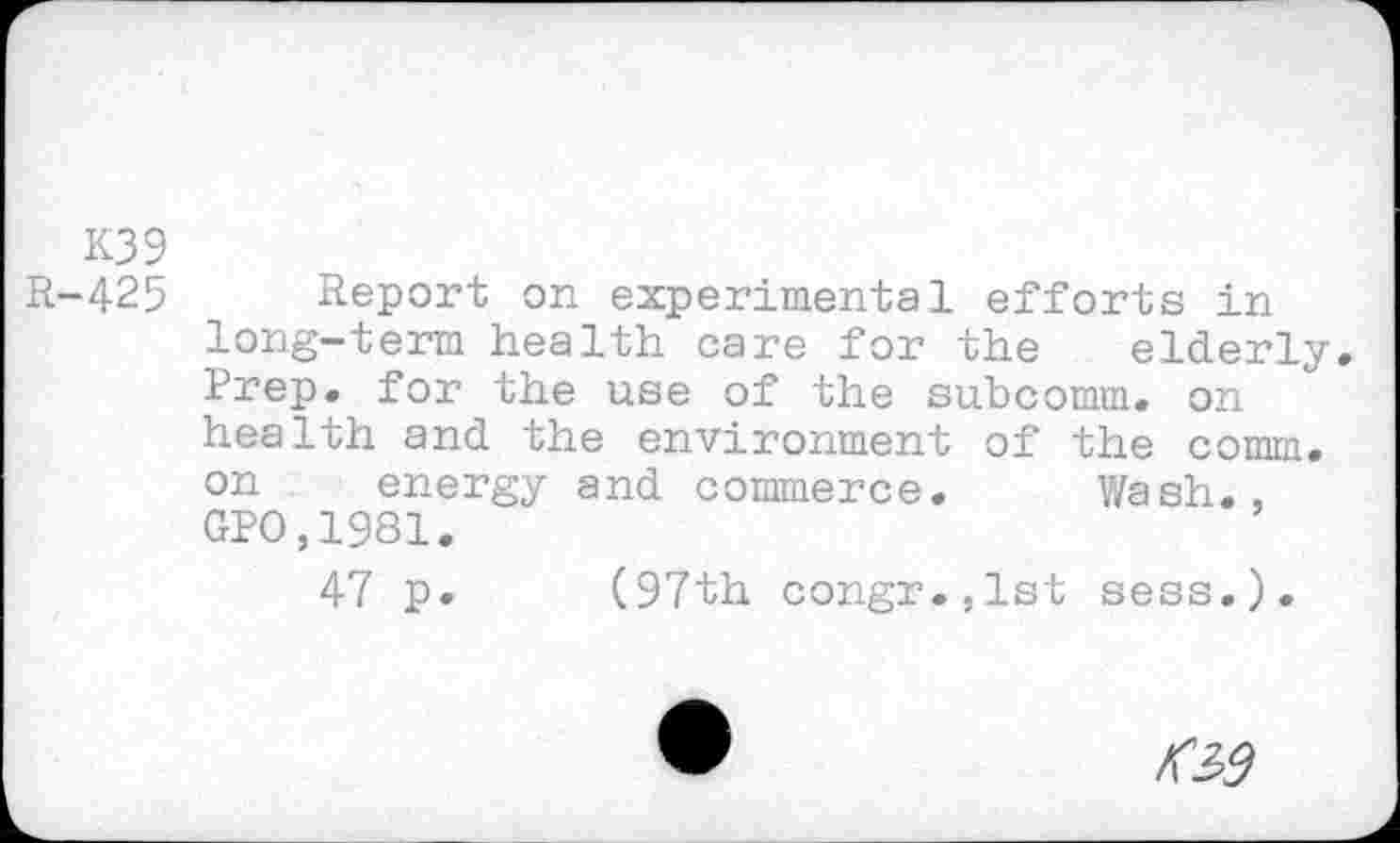 ﻿K39
R-425 Report on experimental efforts in long-term health care for the elderly. Prep, for the use of the subcomm, on health and the environment of the nomm. on energy and commerce. Wash., GPO,1981.
47 p. (97th congr.,lst sess.).
№